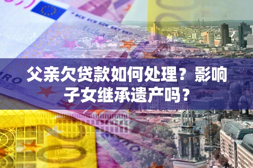 济南父亲欠贷款如何处理?影响子女继承遗产吗? 济南父亲欠贷款如何处理?影响子女继承遗产吗?